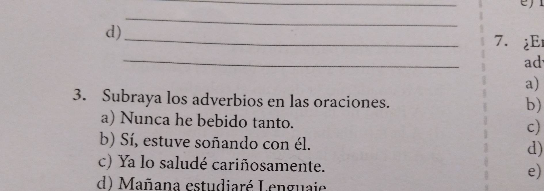 d)
_7. ¿Er
_
ad
a)
3. Subraya los adverbios en las oraciones.
b)
a) Nunca he bebido tanto.
c)
b) Sí, estuve soñando con él.
d)
c) Ya lo saludé cariñosamente.
e)
d) Mañana estudiaré Lenguaie