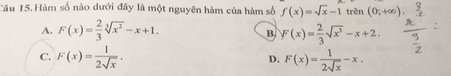 Câu 15.Hàm số nào dưới đây là một nguyên hàm của hàm số f(x)=sqrt(x)-1 trên (0;+∈fty ).
A. F(x)= 2/3 sqrt[3](x^2)-x+1. F(x)= 2/3 sqrt(x^3)-x+2. 
B
C. F(x)= 1/2sqrt(x) . F(x)= 1/2sqrt(x) -x. 
D.