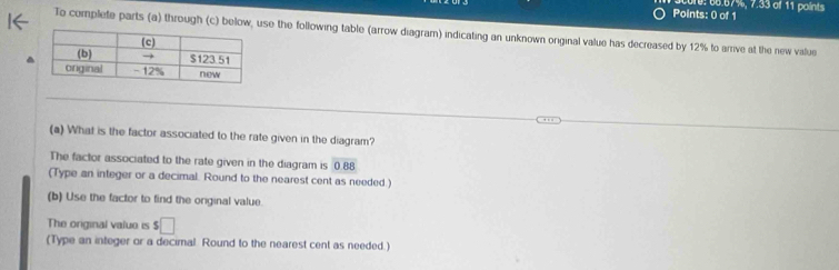 010: 66.67%, 7.33 o 11 points 
To complete parts (a) through (c) below, use the following table (arrow diagram) indicating an unknown original value has decreased by 12% to arrive at the new vialue 
(a) What is the factor associated to the rate given in the diagram? 
The factor associated to the rate given in the diagram is 0.88
(Type an integer or a decimal. Round to the nearest cent as needed.) 
(b) Use the factor to find the orginal value. 
The original valuo is $□
(Type an integer or a decimal. Round to the nearest cent as needed.)