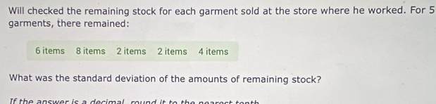 Will checked the remaining stock for each garment sold at the store where he worked. For 5
garments, there remained:
6 items 8 items 2 items 2 items 4 items 
What was the standard deviation of the amounts of remaining stock?