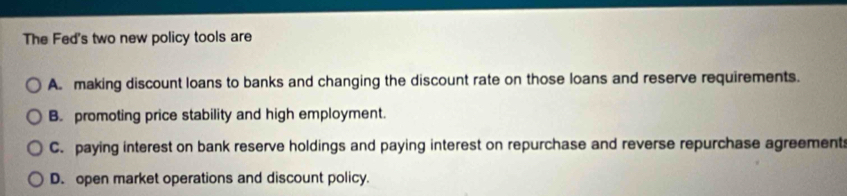 The Fed's two new policy tools are
A. making discount loans to banks and changing the discount rate on those loans and reserve requirements.
B. promoting price stability and high employment.
C. paying interest on bank reserve holdings and paying interest on repurchase and reverse repurchase agreement
D. open market operations and discount policy.