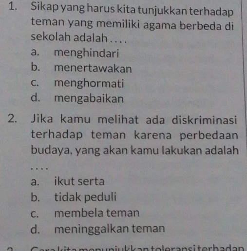 Sikap yang harus kita tunjukkan terhadap
teman yang memiliki agama berbeda di
sekolah adalah . . . .
a. menghindari
b. menertawakan
c. menghormati
d. mengabaikan
2. Jika kamu melihat ada diskriminasi
terhadap teman karena perbedaan
budaya, yang akan kamu lakukan adalah
_

a. ikut serta
b. tidak peduli
c. membela teman
d. meninggalkan teman
un jü kkantoleransiterhadan