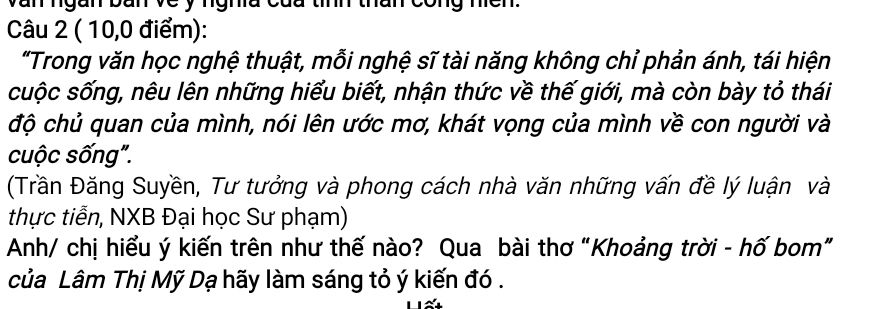 van ngan bàn ve y ngha củu tính thân cong nícn. 
Câu 2 ( 10,0 điểm): 
"Trong văn học nghệ thuật, mỗi nghệ sĩ tài năng không chỉ phản ánh, tái hiện 
cuộc sống, nêu lên những hiểu biết, nhận thức về thế giới, mà còn bày tỏ thái 
độ chủ quan của mình, nói lên ước mơ, khát vọng của mình về con người và 
cuộc sống". 
(Trần Đăng Suyền, Tư tưởng và phong cách nhà văn những vấn đề lý luận và 
thực tiễn, NXB Đại học Sư phạm) 
Anh/ chị hiểu ý kiến trên như thế nào? Qua bài thơ “Khoảng trời - hố bom” 
của Lâm Thị Mỹ Dạ hãy làm sáng tỏ ý kiến đó .