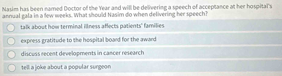 Nasim has been named Doctor of the Year and will be delivering a speech of acceptance at her hospital's
annual gala in a few weeks. What should Nasim do when delivering her speech?
talk about how terminal illness affects patients' families
express gratitude to the hospital board for the award
discuss recent developments in cancer research
tell a joke about a popular surgeon