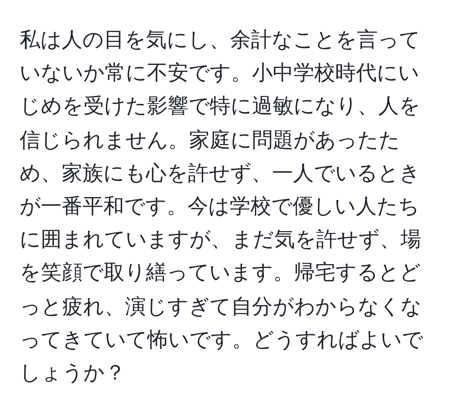 私は人の目を気にし、余計なことを言っていないか常に不安です。小中学校時代にいじめを受けた影響で特に過敏になり、人を信じられません。家庭に問題があったため、家族にも心を許せず、一人でいるときが一番平和です。今は学校で優しい人たちに囲まれていますが、まだ気を許せず、場を笑顔で取り繕っています。帰宅するとどっと疲れ、演じすぎて自分がわからなくなってきていて怖いです。どうすればよいでしょうか？