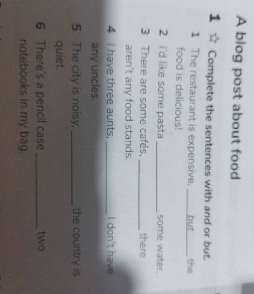A blog post about food 
1 Complete the sentences with and or but. 
1 The restaurant is expensive, _the 
food is delicious! 
2 I'd like some pasta _some water. 
3 There are some cafés, _there 
aren't any food stands. 
4 I have three aunts, _I don't have 
any uncles. 
5 The city is noisy, _the country is 
quiet. 
6 There's a pencil case _two 
notebooks in my bag.
