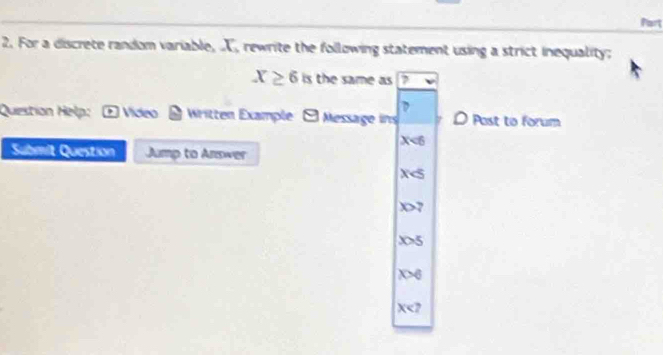 For a discrete random variable, X, rewrite the following statement using a strict inequality;
X≥ 6 b the same as
Question Help: □ Vídeo Written Example 9 Message ins Post to forum
X<6</tex> 
Submit Question Jump to Answer
X
x>7
x>5
x>6
x?