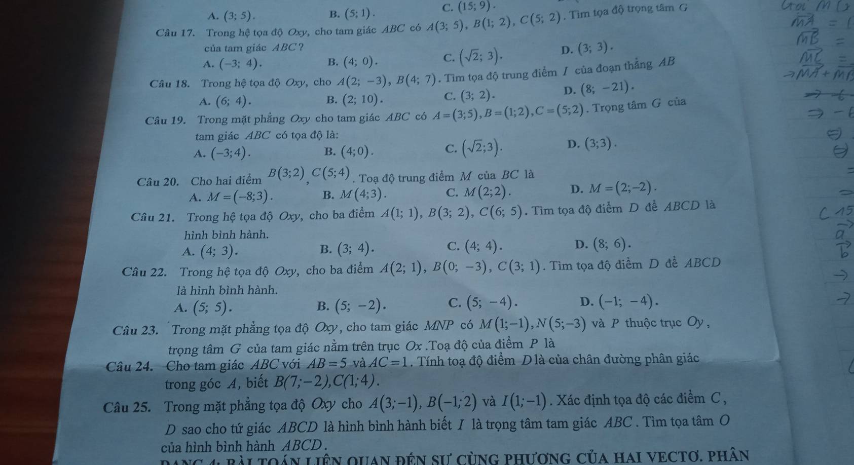 B.
A. (3;5). (5;1).
C. (15;9).
Câu 17. Trong hệ tọa độ Oxy, cho tam giác ABC có A(3;5),B(1;2),C(5;2). Tìm tọa độ trọng tâm G
của tam giác ABC?
D. (3;3).
B.
A. (-3;4). (4;0).
C. (sqrt(2);3).
Câu 18. Trong hệ tọa độ Oxy, cho A(2;-3),B(4;7). Tìm tọa độ trung điểm / của đoạn thẳng AB
A. (6;4). B. (2;10).
C. (3;2).
D. (8;-21).
Câu 19. Trong mặt phẳng Oxy cho tam giác ABC có A=(3;5),B=(1;2),C=(5;2). Trọng tâm G của
tam giác ABC có tọa độ là:
B.
A. (-3;4). (4;0).
D.
C. (sqrt(2);3). (3;3).
Câu 20. Cho hai điểm B(3;2)C(5;4).  Toạ độ trung điểm M của BC là
D.
A. M=(-8;3). B. M(4;3). C. M(2;2). M=(2;-2).
Câu 21. Trong hệ tọa độ Oxy, cho ba điểm A(1;1),B(3;2),C(6;5). Tìm tọa độ điểm D để ABCD là
hình bình hành.
C.
D.
A. (4;3). B. (3;4). (4;4). (8;6).
Câu 22. Trong hệ tọa độ Oxy, cho ba điểm A(2;1),B(0;-3),C(3;1). Tìm tọa độ điểm D để ABCD
là hình bình hành.
C.
D.
A. (5;5). B. (5;-2). (5;-4). (-1;-4).
Câu 23. Trong mặt phẳng tọa độ Oxy, cho tam giác MNP có M(1;-1),N(5;-3) và P thuộc trục Oy,
trọng tâm G của tam giác nằm trên trục Ox .Toạ độ của điểm P là
Câu 24. Cho tam giác ABC với AB=5 và AC=1. Tính toạ độ điểm Dlà của chân đường phân giác
trong góc A, biết B(7;-2),C(1;4).
Câu 25. Trong mặt phẳng tọa độ Oxy cho A(3;-1),B(-1;2) và I(1;-1). Xác định tọa độ các điểm C,
D sao cho tứ giác ABCD là hình bình hành biết I là trọng tâm tam giác ABC . Tìm tọa tâm O
của hình bình hành ABCD  .
NC 4 bài tOán LiêN qUAn đÊN sư cùnG phươnG Của hAI VECTơ. phân