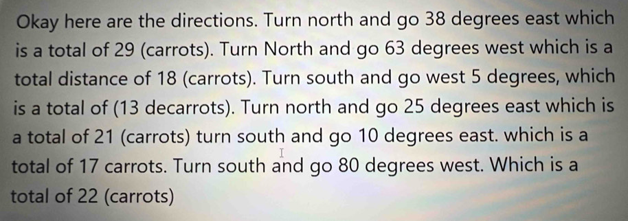 Okay here are the directions. Turn north and go 38 degrees east which 
is a total of 29 (carrots). Turn North and go 63 degrees west which is a 
total distance of 18 (carrots). Turn south and go west 5 degrees, which 
is a total of (13 decarrots). Turn north and go 25 degrees east which is 
a total of 21 (carrots) turn south and go 10 degrees east. which is a 
total of 17 carrots. Turn south and go 80 degrees west. Which is a 
total of 22 (carrots)