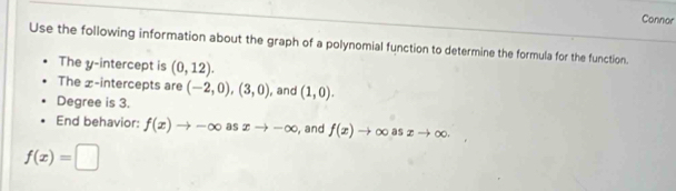 Connor 
Use the following information about the graph of a polynomial function to determine the formula for the function. 
The y-intercept is (0,12). 
The £ -intercepts are (-2,0),(3,0) , and (1,0). 
Degree is 3. 
End behavior: f(x)to -∈fty as xto -∈fty , and f(x)to ∈fty asxto ∈fty.
f(x)=□