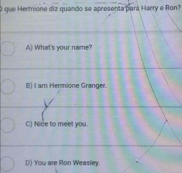 que Hermione diz quando se apresenta pará Harry e Ron?
A) What's your name?
B) I am Hermione Granger.
C) Nice to meet you.
D) You are Ron Weasley.