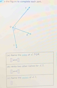 the figure to complete each part. 
(a) Name the sides of ∠ TQR.
□ and _□  
(b) Write two other names for ∠ 2.
□ and □ 
(c) Name the vertes of ∠ 1