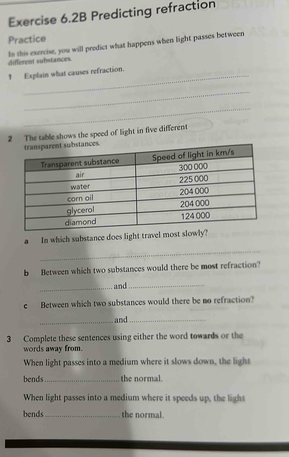 Exercise 6.2B Predicting refraction 
Practice 
In this exercise, you will predict what happens when light passes between 
different substances. 
1 Explain what causes refraction. 
_ 
_ 
2 The table shows the speed of light in five different 
a In which substance does light travel most slowly 
_ 
b Between which two substances would there be most refraction? 
_and_ 
c Between which two substances would there be no refraction? 
_and_ 
3 Complete these sentences using either the word towards or the 
words away from. 
When light passes into a medium where it slows down, the light 
bends _the normal. 
When light passes into a medium where it speeds up, the light 
bends _the normal.