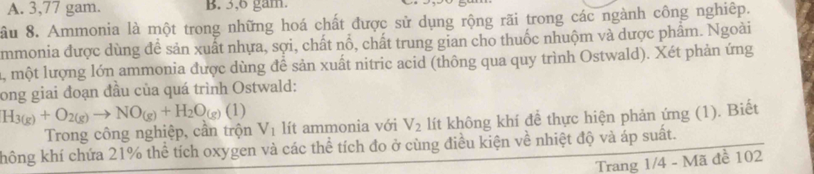 A. 3, 77 gam. B. 3, 6 gam.
ầu 8. Ammonia là một trong những hoá chất được sử dụng rộng rãi trong các ngành công nghiệp.
mmonia được dùng đề sản xuất nhựa, sợi, chất nổ, chất trung gian cho thuốc nhuộm và dược phẩm. Ngoài
1, một lượng lớn ammonia được dùng đề sản xuất nitric acid (thông qua quy trình Ostwald). Xét phản ứng
long giai đoạn đầu của quá trình Ostwald:
H_3(g)+O_2(g)to NO_(g)+H_2O_(g)(1)
Trong công nghiệp, cần trộn V_1 lít ammonia với V_2 lít không khí để thực hiện phản ứng (1). Biết
không khí chứa 21% thể tích oxygen và các thể tích đo ở cùng điều kiện về nhiệt độ và áp suất.
Trang 1/4 - Mã đề 102