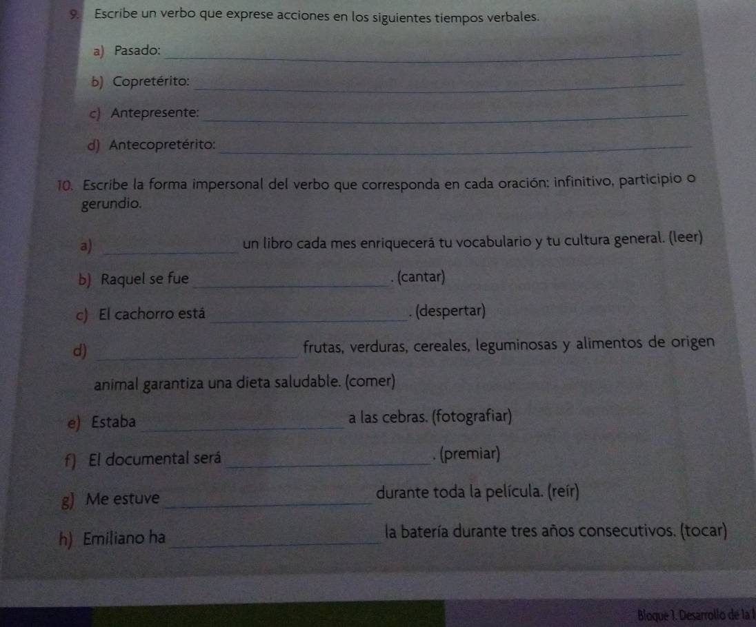 Escribe un verbo que exprese acciones en los siguientes tiempos verbales. 
a) Pasado:_ 
b) Copretérito:_ 
c) Antepresente:_ 
d) Antecopretérito:_ 
10. Escribe la forma impersonal del verbo que corresponda en cada oración: infinitivo, participio o 
gerundio. 
a) _un libro cada mes enriquecerá tu vocabulario y tu cultura general. (leer) 
b) Raquel se fue_ . (cantar) 
c) El cachorro está_ . (despertar) 
d) _frutas, verduras, cereales, leguminosas y alimentos de origen 
animal garantiza una dieta saludable. (comer) 
e) Estaba _a las cebras. (fotografiar) 
f) El documental será_ . (premiar) 
g) Me estuve _durante toda la película. (reír) 
h) Emiliano ha_ 
la batería durante tres años consecutivos. (tocar) 
Bloque 1. Desarrollo de la 1