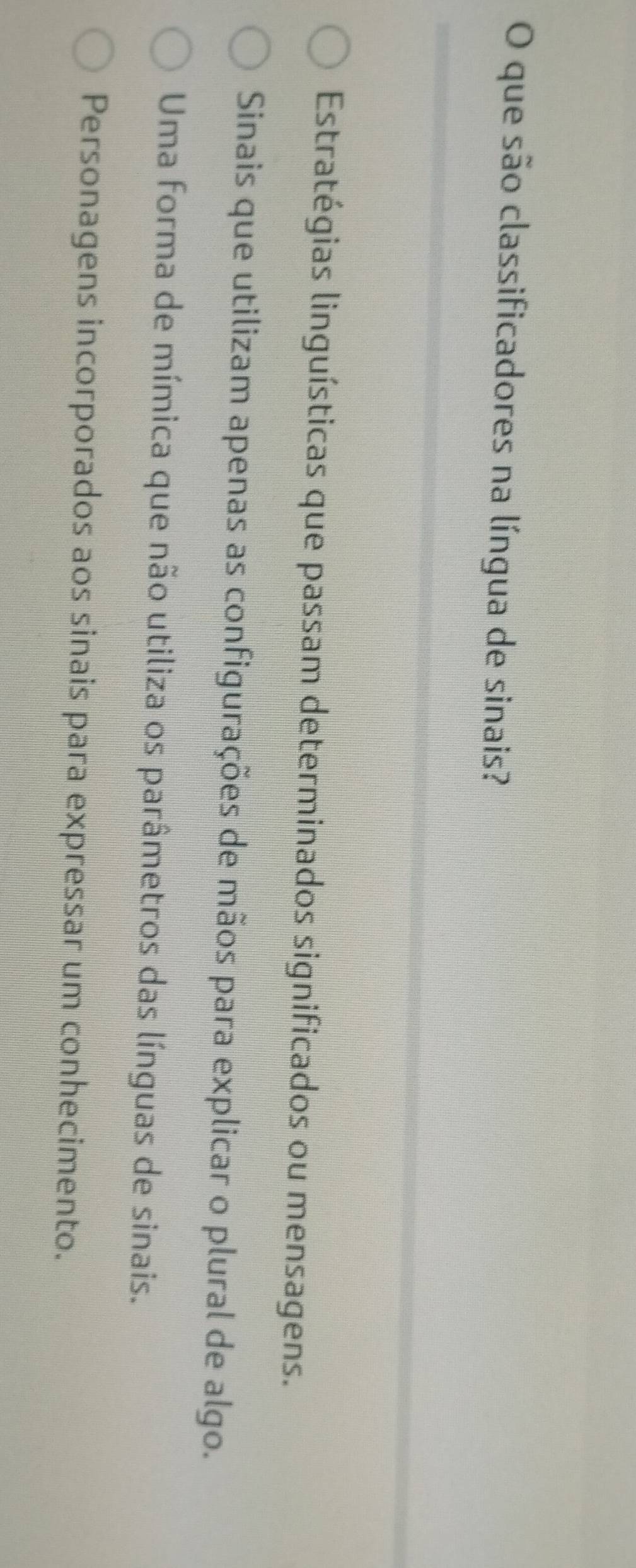 que são classificadores na língua de sinais?
Estratégias linguísticas que passam determinados significados ou mensagens.
Sinais que utilizam apenas as configurações de mãos para explicar o plural de algo.
Uma forma de mímica que não utiliza os parâmetros das línguas de sinais.
Personagens incorporados aos sinais para expressar um conhecimento.