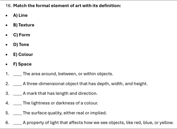 Match the formal element of art with its definition:
A) Line
B) Texture
C) Form
D) Tone
E) Colour
F) Space
1. _The area around, between, or within objects.
2. _A three-dimensional object that has depth, width, and height.
3. _A mark that has length and direction.
4. _The lightness or darkness of a colour.
5. _The surface quality, either real or implied.
6. _A property of light that affects how we see objects, like red, blue, or yellow.