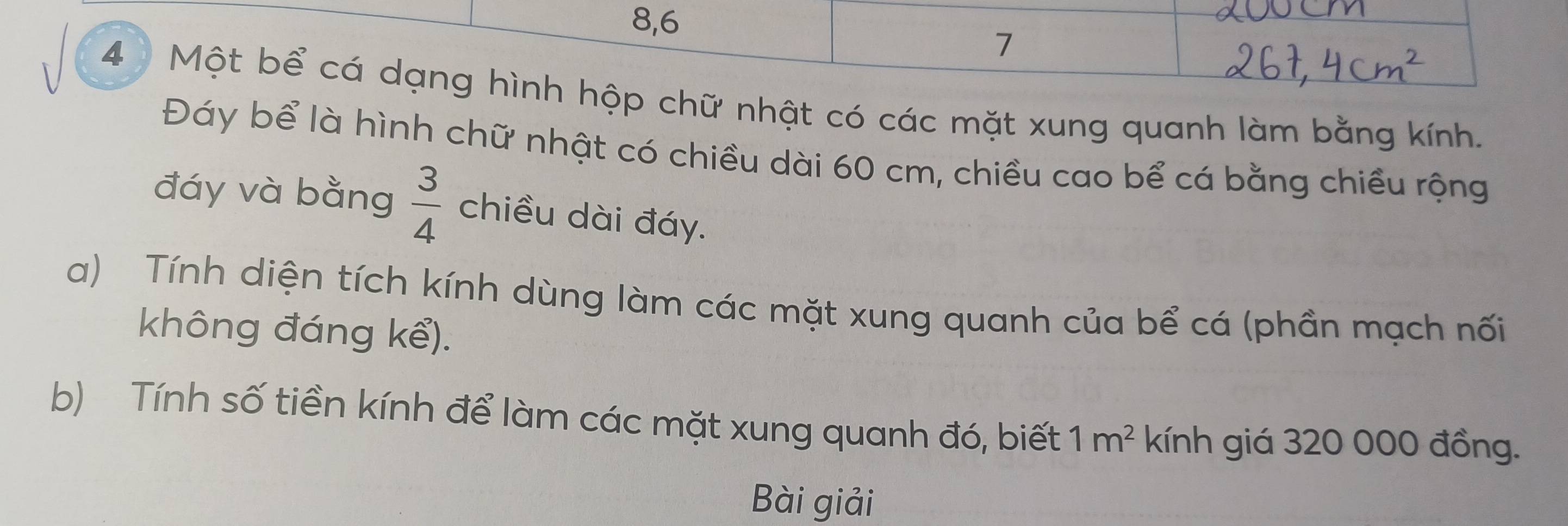 8, 6
7
4 Một bể cá dạng hình hộp chữ nhật có các mặt xung quanh làm bằng kính. 
Đáy bể là hình chữ nhật có chiều dài 60 cm, chiều cao bể cá bằng chiều rộng 
đáy và bằng  3/4  chiều dài đáy. 
a) Tính diện tích kính dùng làm các mặt xung quanh của bể cá (phần mạch nối 
không đáng kể). 
b) Tính số tiền kính để làm các mặt xung quanh đó, biết 1m^2 kính giá 320 000 đồng. 
Bài giải