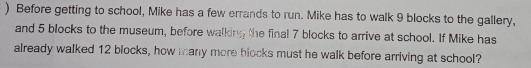 ) Before getting to school, Mike has a few errands to run. Mike has to walk 9 blocks to the gallery, 
and 5 blocks to the museum, before walking the final 7 blocks to arrive at school. If Mike has 
already walked 12 blocks, how many more blocks must he walk before arriving at school?
