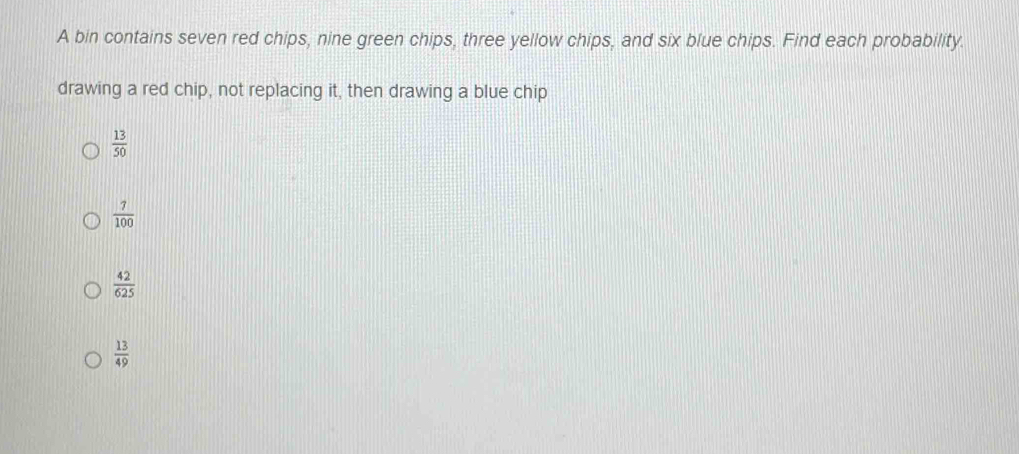 A bin contains seven red chips, nine green chips, three yellow chips, and six blue chips. Find each probability.
drawing a red chip, not replacing it, then drawing a blue chip
 13/50 
 7/100 
 42/625 
 13/49 