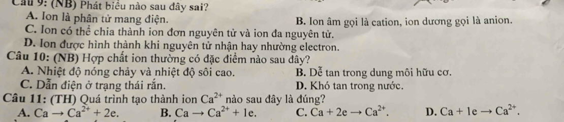 Cầu 9: (NB) Phát biểu nào sau đây sai?
A. Ion là phân tử mang điện.
B. Ion âm gọi là cation, ion dương gọi là anion.
C. Ion có thể chia thành ion đơn nguyên tử và ion đa nguyên tử.
D. Ion được hình thành khi nguyên tử nhận hay nhường electron.
Câu 10: (NB) Hợp chất ion thường có đặc điểm nào sau đây?
A. Nhiệt độ nóng chảy và nhiệt độ sôi cao. B. Dễ tan trong dung môi hữu cơ.
C. Dẫn điện ở trạng thái rắn. D. Khó tan trong nước.
Câu 11: (TH) Quá trình tạo thành ion Ca^(2+) nào sau đây là đúng?
A. Cato Ca^(2+)+2e. B. Cato Ca^(2+)+1e. C. Ca+2eto Ca^(2+). D. Ca+Ieto Ca^(2+).