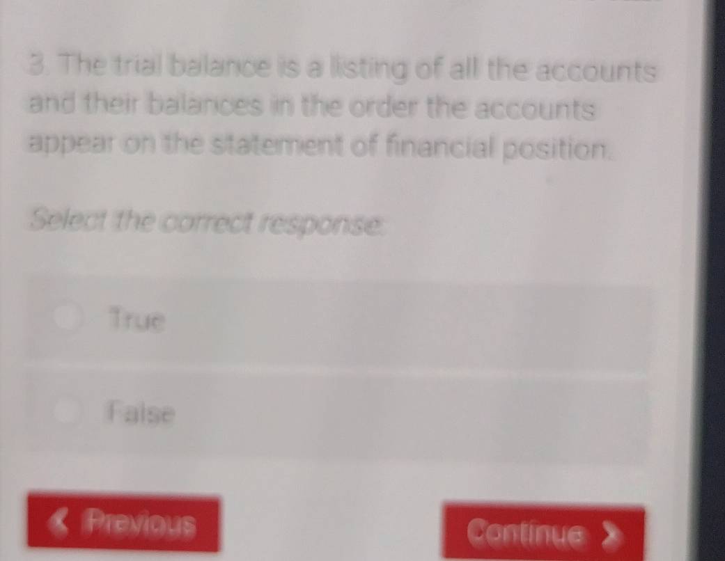 The trial balance is a listing of all the accounts
and their balances in the order the accounts
appear on the statement of financial position.
Select the correct response.
True
False
Previous Continue 》