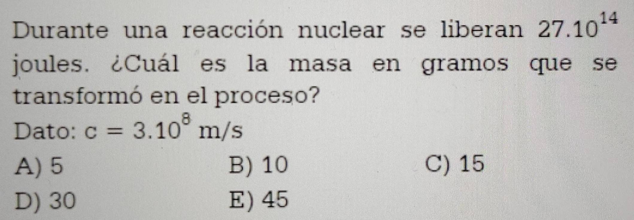 Durante una reacción nuclear se liberan 27.10^(14)
joules. ¿Cuál es la masa en gramos que se
transformó en el proceso?
Dato: c=3.10^8m/s
A) 5 B) 10 C) 15
D) 30 E) 45