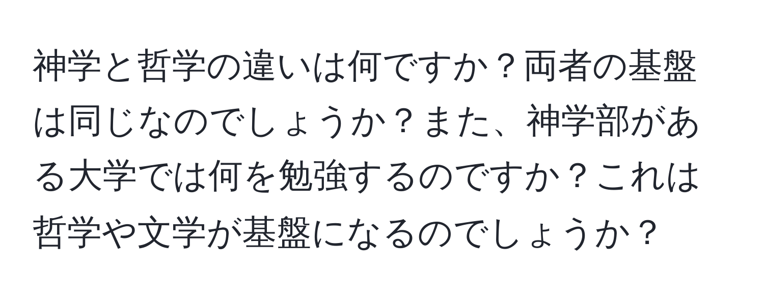 神学と哲学の違いは何ですか？両者の基盤は同じなのでしょうか？また、神学部がある大学では何を勉強するのですか？これは哲学や文学が基盤になるのでしょうか？