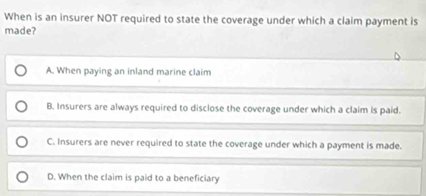 When is an insurer NOT required to state the coverage under which a claim payment is
made?
A. When paying an inland marine claim
B. Insurers are always required to disclose the coverage under which a claim is paid.
C. Insurers are never required to state the coverage under which a payment is made.
D. When the claim is paid to a beneficiary