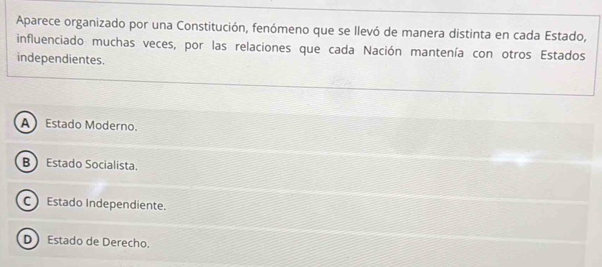 Aparece organizado por una Constitución, fenómeno que se llevó de manera distinta en cada Estado,
influenciado muchas veces, por las relaciones que cada Nación mantenía con otros Estados
independientes.
A Estado Moderno.
B Estado Socialista.
C Estado Independiente.
D Estado de Derecho.