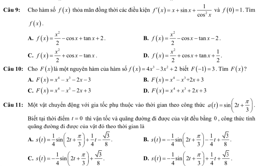 Cho hàm số f(x) thỏa mãn đồng thời các điều kiện f'(x)=x+sin x+ 1/cos^2x  và f(0)=1. Tìm
f(x).
A. f(x)= x^2/2 -cos x+tan x+2. B. f(x)= x^2/2 -cos x-tan x-2.
C. f(x)= x^2/2 +cos x-tan x. D. f(x)= x^2/2 +cos x+tan x+ 1/2 .
Câu 10: Cho F(x) là một nguyên hàm của hàm số f(x)=4x^3-3x^2+2 biết F(-1)=3. Tìm F(x) ?
A. F(x)=x^4-x^3-2x-3 B. F(x)=x^4-x^3+2x+3
C. F(x)=x^4-x^3-2x+3 D. F(x)=x^4+x^3+2x+3
Câu 11: Một vật chuyển động với gia tốc phụ thuộc vào thời gian theo công thức a(t)=sin (2t+ π /3 ).
Biết tại thời điểm t=0 thì vận tốc và quãng đường đi được của vật đều bằng 0 , công thức tính
quãng đường đi được của vật đó theo thời gian là
A. s(t)= 1/4 sin (2t+ π /3 )+ 1/4 t- sqrt(3)/8 . s(t)=- 1/4 sin (2t+ π /3 )- 1/4 t+ sqrt(3)/8 .
B.
C. s(t)=- 1/4 sin (2t+ π /3 )+ sqrt(3)/8 . s(t)=- 1/4 sin (2t+ π /3 )+ 1/4 t+ sqrt(3)/8 .
D.