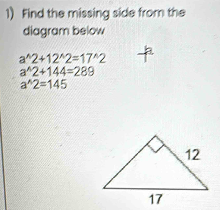 Find the missing side from the 
diagram below
a^(wedge)2+12^(wedge)2=17^(wedge)2
a^(wedge)2+144=289
a^(wedge)2=145