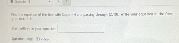 < > 
Find the equation of the line with Slope =4 and passing through (2,10). Write your equation in the form
y=mx+b. 
Start with y=in your equation: □ 
Question Help: Video