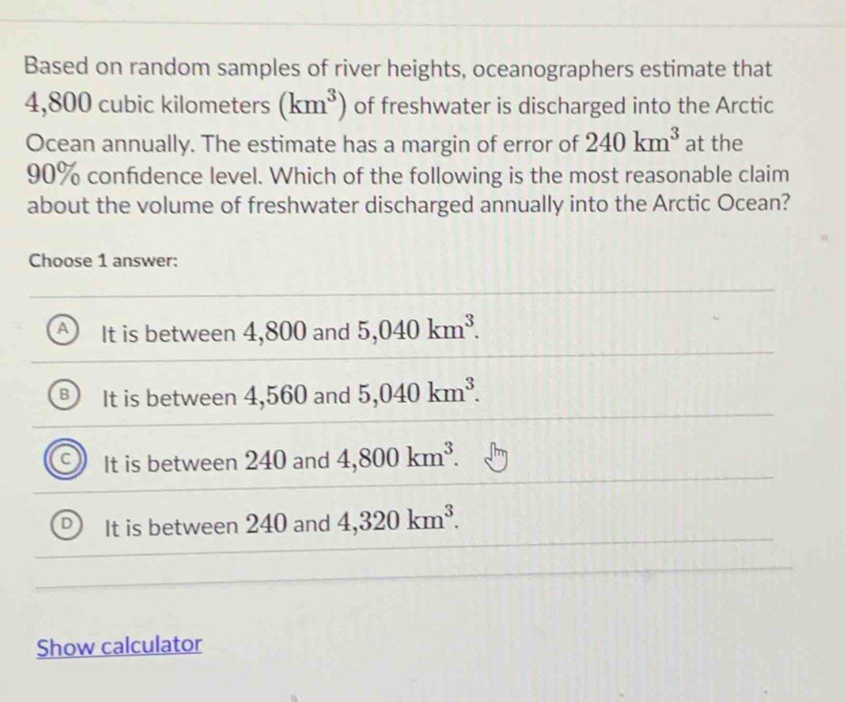 Based on random samples of river heights, oceanographers estimate that
4,800 cubic kilometers (km^3) of freshwater is discharged into the Arctic
Ocean annually. The estimate has a margin of error of 240km^3 at the
90% confidence level. Which of the following is the most reasonable claim
about the volume of freshwater discharged annually into the Arctic Ocean?
Choose 1 answer:
It is between 4,800 and 5,040km^3.
It is between 4,560 and 5,040km^3.
It is between 240 and 4,800km^3.
It is between 240 and 4,320km^3. 
Show calculator