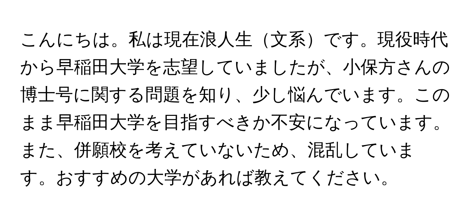 こんにちは。私は現在浪人生文系です。現役時代から早稲田大学を志望していましたが、小保方さんの博士号に関する問題を知り、少し悩んでいます。このまま早稲田大学を目指すべきか不安になっています。また、併願校を考えていないため、混乱しています。おすすめの大学があれば教えてください。