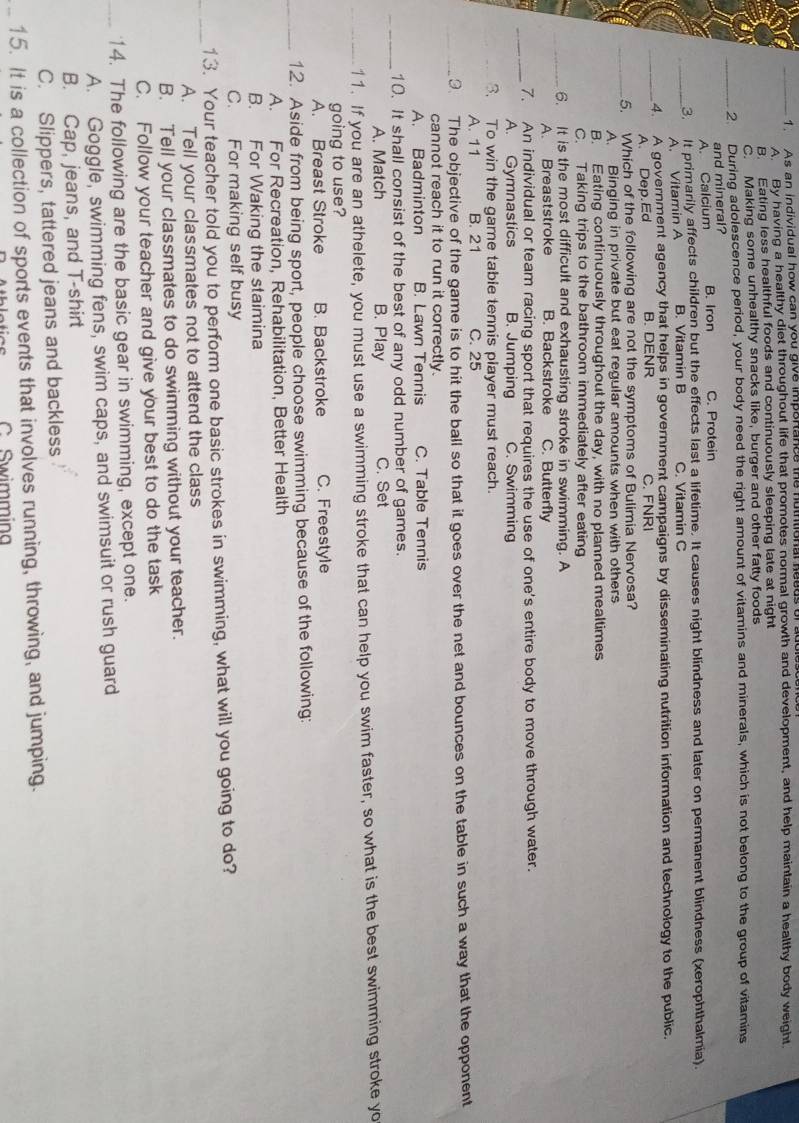 A s an individual how can you give imporance the nutntional neeus of adb
A By having a healthy diet throughout life that promotes normal growth and development, and help maintain a healthy body weight
B. Eating less healthful foods and continuously sleeping late at night
C. Making some unhealthy snacks like, burger and other fatty foods
_2 During adolescence period, your body need the right amount of vitamins and minerals, which is not belong to the group of vitamins
and mineral?
A. Calcium B. Iron C. Protein
3. It primarily affects children but the effects last a lifetime. It causes night blindness and later on permanent blindness (xerophthalmia).
_A. Vitamin A B. Vitamin B C. Vitamin C
_4. A government agency that helps in government campaigns by disseminating nutrition information and technology to the public.
A. Dep.Ed B. DENR C. FNRI
_5. Which of the following are not the symptoms of Bulimia Nervosa?
A. Binging in private but eat regular amounts when with others
B. Eating continuously throughout the day, with no planned mealtimes
C. Taking trips to the bathroom immediately after eating
_6. It is the most difficult and exhausting stroke in swimming. A
A. Breaststroke B. Backstroke C. Butterfly
_
7. An individual or team racing sport that requires the use of one's entire body to move through water.
A. Gymnastics B. Jumping C. Swimming
3. To win the game table tennis player must reach.
A. 11 B. 21 C. 25
_. The objective of the game is to hit the ball so that it goes over the net and bounces on the table in such a way that the opponent
cannot reach it to run it correctly.
A. Badminton B. Lawn Tennis C. Table Tennis
_
10. It shall consist of the best of any odd number of games.
A. Match B. Play C. Set
_11. If you are an athelete, you must use a swimming stroke that can help you swim faster, so what is the best swimming stroke yo
going to use?
A. Breast Stroke B. Backstroke C. Freestyle
_12. Aside from being sport, people choose swimming because of the following:
A. For Recreation, Rehabilitation, Better Health
B. For Waking the staimina
C. For making self busy
_
13. Your teacher told you to perform one basic strokes in swimming, what will you going to do?
A. Tell your classmates not to attend the class
B. Tell your classmates to do swimming without your teacher.
C. Follow your teacher and give your best to do the task
_14. The following are the basic gear in swimming, except one.
A. Goggle, swimming fens, swim caps, and swimsuit or rush guard
B. Cap, jeans, and T-shirt
C. Slippers, tattered jeans and backless
_15. It is a collection of sports events that involves running, throwing, and jumping.
C Swimmina