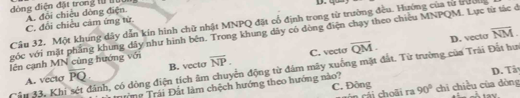 dòng điện đặt trong từ tưu
A. đổi chiều dòng điện.
C. đổi chiều cảm ứng từ.
Câu 32. Một khung dây dẫn kín hình chữ nhật MNPQ đặt cổ định trong từ trường đều. Hướng của tử trườlg
vóc với mặt phẳng khung dây như hình bên. Trong khung dây có dòng điện chạy theo chiều MNPQM. Lực từ tác ở overline NM. D. vecto
lên cạnh MN cùng hướng với
C. vecto
A. vecto overline PQ. B. vecto overline NP. overline QM. 
Cầu 33. Khi sét đánh, có dòng điện tích âm chuyển động từ đám mãy xuống mặt đắt. Từ trường của Trải Đất hư
Tròng Trái Đất làm chệch hướng theo hướng nào? D. Tây
C. Đông 90° chi chiều của dòng
ón cái choãi ra
À tay