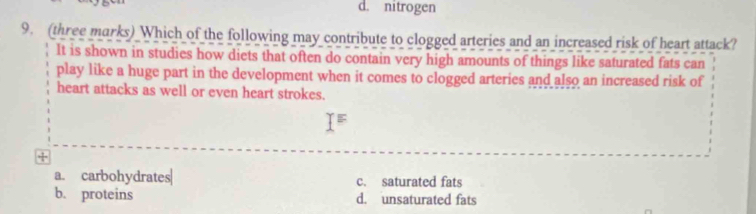 d. nitrogen
9. (three marks) Which of the following may contribute to clogged arteries and an increased risk of heart attack?
It is shown in studies how diets that often do contain very high amounts of things like saturated fats can
play like a huge part in the development when it comes to clogged arteries and also an increased risk of
heart attacks as well or even heart strokes.
E
+
a. carbohydrates| c. saturated fats
b. proteins d. unsaturated fats