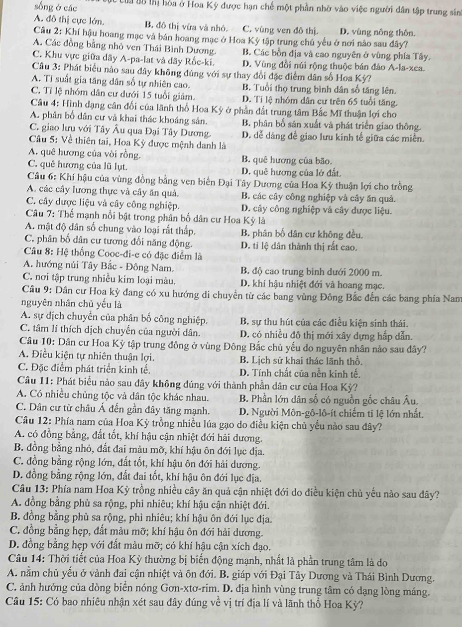 sống ở các C  của ô thị hỏa ở Hoa Kỳ được hạn chế một phần nhờ vào việc người dân tập trung sinh
A. đô thị cực lớn. B. đô thị vừa và nhỏ. C. vùng ven đô thị. D. vùng nông thôn.
Câu 2: Khí hậu hoang mạc và bán hoang mạc ở Hoa Kỳ tập trung chủ yếu ở nơi nào sau đây?
A. Các đồng bằng nhỏ ven Thái Bình Dương. B. Các bồn địa và cao nguyên ở vùng phía Tây.
C. Khu vực giữa dãy A-pa-lat và dãy Rốc-ki. D. Vùng đồi núi rộng thuộc bán đảo A-la-xca.
Câu 3: Phát biểu nào sau đây không đúng với sự thay đổi đặc điểm dân số Hoa Kỳ?
A. Ti suất gia tăng dân số tự nhiên cao. B. Tuổi thọ trung bình dân số tăng lên.
C. Tỉ lệ nhóm dân cư dưới 15 tuổi giảm. D. Ti lệ nhóm dân cư trên 65 tuổi tăng.
Câu 4: Hình dạng cân đối của lãnh thổ Hoa Kỳ ở phần đất trung tâm Bắc Mĩ thuận lợi cho
A. phân bố dân cư và khai thác khoáng sản. B. phân bố sản xuất và phát triển giao thông.
C. giao lưu với Tây Âu qua Đại Tây Dương. D. dễ dảng đề giao lưu kinh tế giữa các miền.
Câu 5: Về thiên tai, Hoa Kỳ được mệnh danh là
A. quê hương của vòi rồng. B. quê hương của bão.
C. quê hương của lũ lụt. D. quê hương của lở đất.
Câu 6: Khí hậu của vùng đồng bằng ven biển Đại Tây Dương của Hoa Kỳ thuận lợi cho trồng
A. các cây lương thực và cây ăn quả. B. các cây công nghiệp và cây ăn quả.
C. cây dược liệu và cây công nghiệp. D. cây công nghiệp và cây dược liệu.
Câu 7: Thế mạnh nổi bật trong phân bố dân cư Hoa Kỳ là
A. mật độ dân số chung vào loại rất thấp. B. phân bố dân cư không đều.
C. phân bố dân cư tương đối năng động. D. ti lệ dân thành thị rất cao.
Câu 8: Hệ thống Cooc-đi-e có đặc điểm là
A. hướng núi Tây Bắc - Đông Nam. B. độ cao trung bình dưới 2000 m.
C. nơi tập trung nhiều kim loại màu. D. khí hậu nhiệt đới và hoang mạc.
Câu 9: Dân cư Hoa kỳ đang có xu hướng di chuyển từ các bang vùng Đông Bắc đến các bang phía Nam
nguyên nhân chủ yếu là
A. sự dịch chuyển của phân bố công nghiệp. B. sự thu hút của các điều kiện sinh thái.
C. tâm lí thích dịch chuyến của người dân. D. có nhiều đô thị mới xây dựng hấp dẫn.
Câu 10: Dân cư Hoa Kỳ tập trung đông ở vùng Đông Bắc chủ yếu do nguyên nhân nào sau đây?
A. Điều kiện tự nhiên thuận lợi. B. Lịch sử khai thác lãnh thổ.
C. Đặc điểm phát triển kinh tế. D. Tính chất của nền kinh tế.
Câu 11: Phát biểu nào sau đây không đúng với thành phần dân cư của Hoa Kỳ?
A. Có nhiều chủng tộc và dân tộc khác nhau. B. Phần lớn dân số có nguồn gốc châu Âu.
C. Dân cư từ châu Á đến gần đây tăng mạnh. D. Người Môn-gô-lô-ít chiếm tỉ lệ lớn nhất.
Câu 12: Phía nam của Hoa Kỳ trồng nhiều lúa gạo do điều kiện chủ yếu nào sau đây?
A. có đồng bằng, đất tốt, khí hậu cận nhiệt đới hải dương.
B. đồng bằng nhỏ, đất đai màu mỡ, khí hậu ôn đới lục địa.
C. đồng bằng rộng lớn, đất tốt, khí hậu ôn đới hải dương.
D. đồng bằng rộng lớn, đất đai tốt, khí hậu ôn đới lục địa.
Câu 13: Phía nam Hoa Kỳ trồng nhiều cây ăn quả cận nhiệt đới do điều kiện chủ yếu nào sau đây?
A. đồng bằng phù sa rộng, phì nhiêu; khí hậu cận nhiệt đới.
B. đồng bằng phù sa rộng, phì nhiêu; khí hậu ôn đới lục địa.
C. đồng bằng hẹp, đất màu mỡ; khí hậu ôn đới hải dương.
D. đồng bằng hẹp với đất màu mỡ; có khí hậu cận xích đạo.
Câu 14: Thời tiết của Hoa Kỳ thường bị biến động mạnh, nhất là phần trung tâm là do
A. nằm chủ yếu ở vành đai cận nhiệt và ôn đới. B. giáp với Đại Tây Dương và Thái Bình Dương.
C. ảnh hưởng của dòng biển nóng Gơn-xtơ-rim. D. địa hình vùng trung tâm có dạng lòng máng.
Câu 15: Có bao nhiêu nhận xét sau đây đúng về vị trí địa lí và lãnh thổ Hoa Kỳ?
