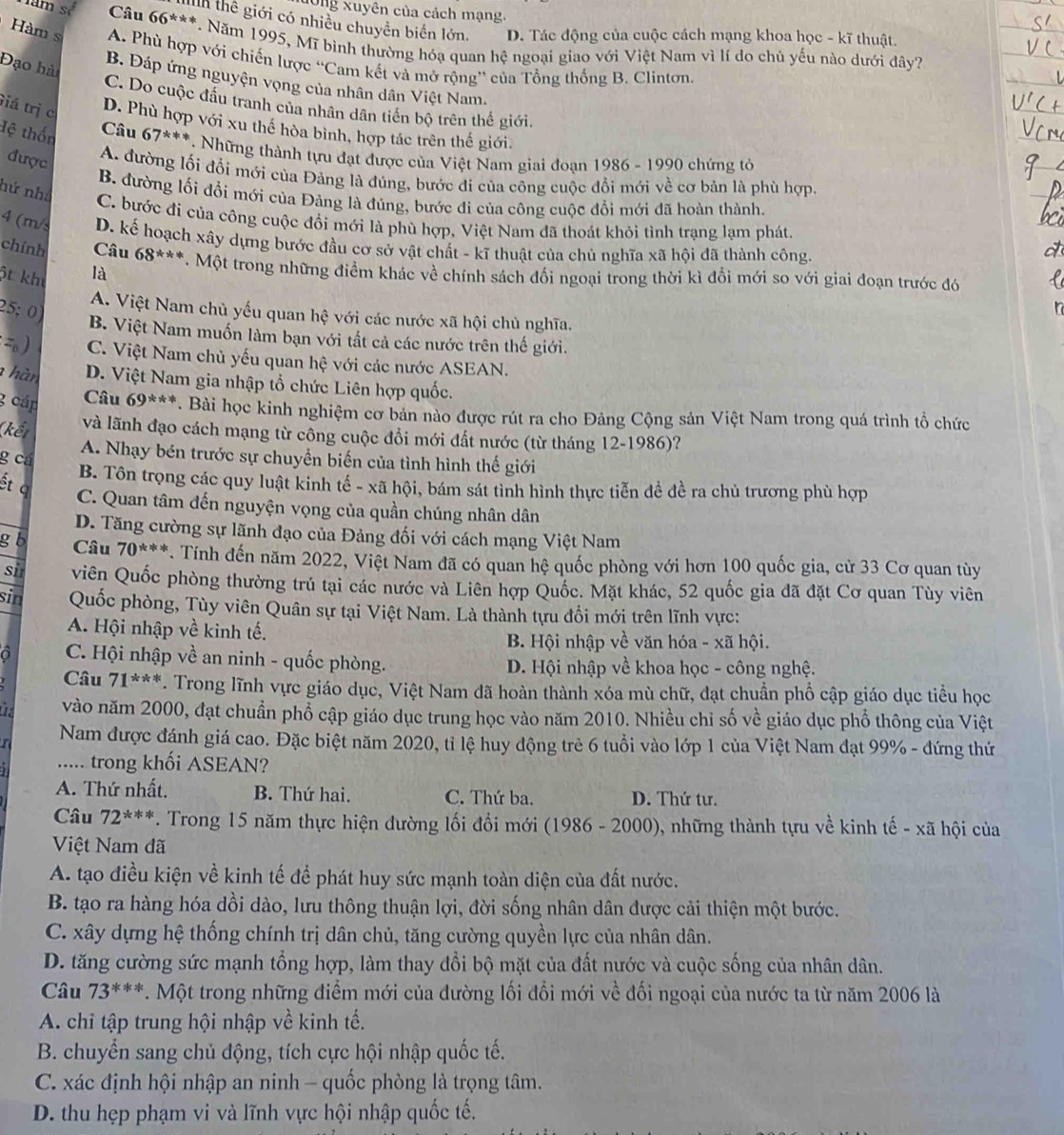 nông xuyên của cách mạng.
Mh thể giới có nhiều chuyển biển lớn. D. Tác động của cuộc cách mạng khoa học - kĩ thuật.
am s Câu 66^**** *. Năm 1995, Mĩ bình thường hóạ quan hệ ngoại giao với Việt Nam vì lí do chủ yếu nào dưới đây?
Hàm s A. Phù hợp với chiến lược “Cam kết và mở rộng” của Tổng thống B. Clintơn.
Đạo hài
B. Đáp ứng nguyện vọng của nhân dân Việt Nam.
C. Do cuộc đấu tranh của nhân dân tiến bộ trên thế giới.
Giá trị c
D. Phù hợp với xu thể hòa bình, hợp tác trên thế giới.
Câu
Hệ thốn 67^(***).  Những thành tựu đạt được của Việt Nam giai đoạn 1986 - 1990 chứng tỏ
được
A. đường lối đổi mới của Đảng là đúng, bước đi của công cuộc đổi mới về cơ bản là phù hợp.
B. đường lối đổi mới của Đảng là đúng, bước đi của công cuộc đổi mới đã hoàn thành.
hứ nhà C. bước đi của công cuộc đổi mới là phù hợp, Việt Nam đã thoát khỏi tình trạng lạm phát.
4 (m/ D. kế hoạch xây dựng bước đầu cơ sở vật chất - kĩ thuật của chủ nghĩa xã hội đã thành công.
chính Câu 68^(***)
ột kh là T. Một trong những điểm khác về chính sách đổi ngoại trong thời kì đổi mới so với giai đoạn trước đó
25; 0)
A. Việt Nam chủ yếu quan hhat e với các nước xã hội chủ nghĩa.
B. Việt Nam muốn làm bạn với tất cả các nước trên thế giới.
 C. Việt Nam chủ yếu quan hệ với các nước ASEAN.
hàn D. Việt Nam gia nhập tổ chức Liên hợp quốc.
g cáp Câu 69^(***). Bài học kinh nghiệm cơ bản nào được rút ra cho Đảng Cộng sản Việt Nam trong quá trình tổ chức
(kết và lãnh đạo cách mạng từ công cuộc đồi mới đất nước (từ tháng 12-1986)?
A. Nhạy bén trước sự chuyền biến của tình hình thế giới
g cá B. Tôn trọng các quy luật kinh tế - xã hội, bám sát tình hình thực tiễn đề đề ra chủ trương phù hợp
ết q C. Quan tâm đến nguyện vọng của quần chúng nhân dân
D. Tăng cường sự lãnh đạo của Đảng đối với cách mạng Việt Nam
g  b Câu 70^(***) *. Tính đến năm 2022, Việt Nam đã có quan hệ quốc phòng với hơn 100 quốc gia, cử 33 Cơ quan tùy
si viên Quốc phòng thường trú tại các nước và Liên hợp Quốc. Mặt khác, 52 quốc gia đã đặt Cơ quan Tùy viên
sin Quốc phòng, Tùy viên Quân sự tại Việt Nam. Là thành tựu đổi mới trên lĩnh vực:
A. Hội nhập về kinh tế.
B. Hội nhập về văn hóa - xã hội.
C. Hội nhập về an ninh - quốc phòng. D. Hội nhập về khoa học - công nghệ.
Câu 71^(***). Trong lĩnh vực giáo dục, Việt Nam đã hoàn thành xóa mù chữ, đạt chuẩn phổ cập giáo dục tiểu học
vào năm 2000, đạt chuẩn phổ cập giáo dục trung học vào năm 2010. Nhiều chỉ số về giáo dục phổ thông của Việt
) (
Nam được đánh giá cao. Đặc biệt năm 2020, tỉ lệ huy động trẻ 6 tuổi vào lớp 1 của Việt Nam đạt 99% - đứng thứ
..... trong khối ASEAN?
A. Thứ nhất. B. Thứ hai. C. Thứ ba. D. Thứ tư.
Câu 72^(***) * . Trong 15 năm thực hiện đường lối đổi mới (1986 - 2000), những thành tựu về kinh tế - xã hội của
Việt Nam đã
A. tạo điều kiện về kinh tế để phát huy sức mạnh toàn diện của đất nước.
B. tạo ra hàng hóa dồi dào, lưu thông thuận lợi, đời sống nhân dân được cải thiện một bước.
C. xây dựng hệ thống chính trị dân chủ, tăng cường quyền lực của nhân dân.
D. tăng cường sức mạnh tổng hợp, làm thay đổi bộ mặt của đất nước và cuộc sống của nhân dân.
Câu 73^(***) *. Một trong những điểm mới của đường lối đổi mới về đối ngoại của nước ta từ năm 2006 là
A. chỉ tập trung hội nhập về kinh tế.
B. chuyển sang chủ động, tích cực hội nhập quốc tế.
C. xác định hội nhập an ninh - quốc phòng là trọng tâm.
D. thu hẹp phạm vi và lĩnh vực hội nhập quốc tế.