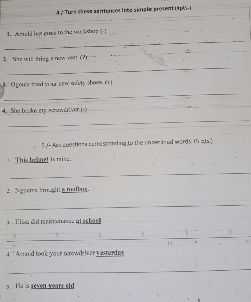 Turn these sentences into simple present (4pts.) 
1. Arnold has gone to the workshop (-) 
_ 
_ 
2. She will bring a new vest. (?) 
_ 
3. Ogoula tried your new safety shoes. (+) 
_ 
4. She broke my screwdriver (-) 
_ 
5 /- Ask questions corresponding to the underlined words. (5 pts.) 
1. This helmet is mine. 
_ 
2. Nguema brought a toolbox. 
_ 
3. Eliza did maintenance at school 
_ 
4. "Arnold took your screwdriver yesterday 
_ 
5. He is seven years old