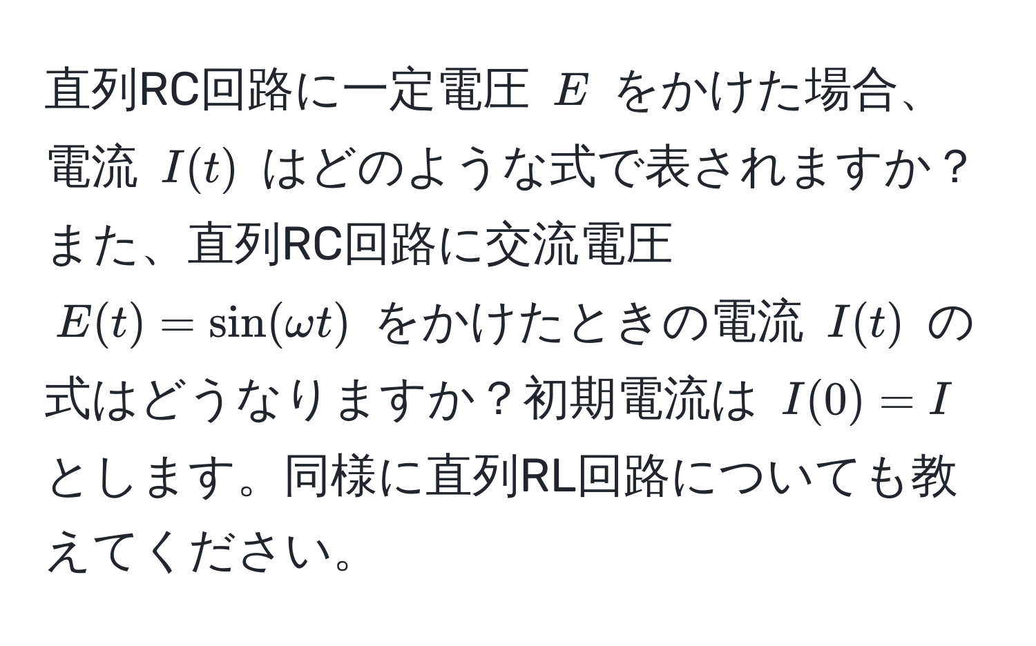 直列RC回路に一定電圧 $E$ をかけた場合、電流 $I(t)$ はどのような式で表されますか？また、直列RC回路に交流電圧 $E(t) = sin(omega t)$ をかけたときの電流 $I(t)$ の式はどうなりますか？初期電流は $I(0) = I$ とします。同様に直列RL回路についても教えてください。