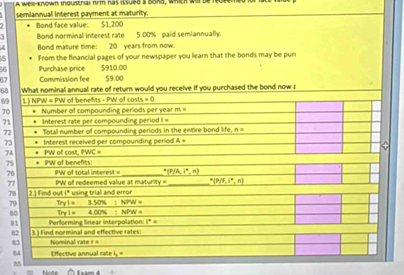 A well-known ingustrial πrm nas issued a bond, which will be redeemed 
semiannual interest payment at maturity. 
2 Bond face value: $1,200
3 Bond norminal interest rate 5.00% paid semiannually. 
Bond mature time: 20 years from now. 
5 From the financial pages of your newspaper you learn that the bonds may be puri 
66 Purchase price $910.00
67 Commission fee $9.00
68 What nominal annual rate of return would you receive if you purchased the bond now a 
69 1.) NPW = PW of benefits - PW of costs =0
70 Number of compounding periods per year m=
71 Interest rate per compounding period I=
72 Total number of compounding periods in the entire bond life, n=
73 Interest received per compounding period A=
74 PW of cost, PWC=
75 PW of benefits: 
76 PV /oftotalinterest= _ (P/A,i°,n)
77 p Wofre dee madu lue atmaturity= _^(·)(P/F,i^(·),n)
78 2.) Find out i° using trial and error 
79 Tryl=3.50% : NPW=
80 Tryl=4.00% :NPW=
81 Performing linear interpolation: 1^*=
82 3.) Find norminal and effective rates: 
83 Nominal rate r=
84 Effective Annu31 rate i_2=
85 
= Note Fxam4