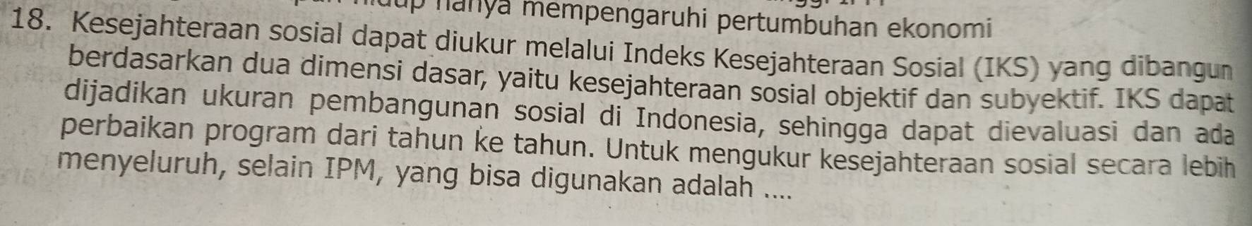 up nanya mempengaruhi pertumbuhan ekonomi 
18. Kesejahteraan sosial dapat diukur melalui Indeks Kesejahteraan Sosial (IKS) yang dibangun 
berdasarkan dua dimensi dasar, yaitu kesejahteraan sosial objektif dan subyektif. IKS dapat 
dijadikan ukuran pembangunan sosial di Indonesia, sehingga dapat dievaluasi dan ada 
perbaikan program dari tahun ke tahun. Untuk mengukur kesejahteraan sosial secara lebih 
menyeluruh, selain IPM, yang bisa digunakan adalah ....