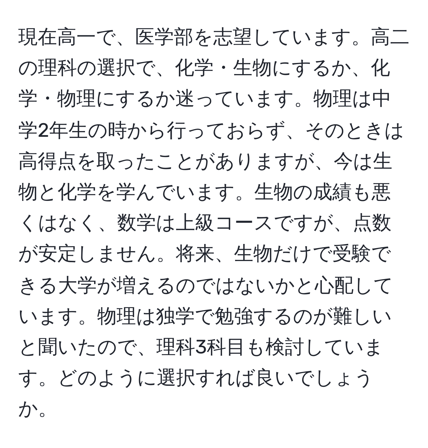 現在高一で、医学部を志望しています。高二の理科の選択で、化学・生物にするか、化学・物理にするか迷っています。物理は中学2年生の時から行っておらず、そのときは高得点を取ったことがありますが、今は生物と化学を学んでいます。生物の成績も悪くはなく、数学は上級コースですが、点数が安定しません。将来、生物だけで受験できる大学が増えるのではないかと心配しています。物理は独学で勉強するのが難しいと聞いたので、理科3科目も検討しています。どのように選択すれば良いでしょうか。