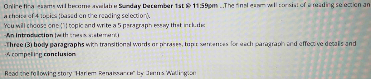 Online final exams will become available Sunday December 1st @ 11:59 om ...The final exam will consist of a reading selection an 
a choice of 4 topics (based on the reading selection). 
You will choose one (1) topic and write a 5 paragraph essay that include: 
-An introduction (with thesis statement) 
-Three (3) body paragraphs with transitional words or phrases, topic sentences for each paragraph and effective details and 
-A compelling conclusion 
Read the following story ''Harlem Renaissance'' by Dennis Watlington