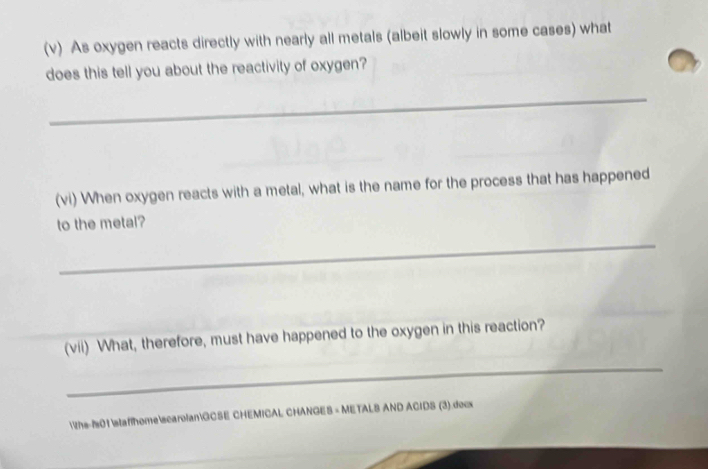 As oxygen reacts directly with nearly all metals (albeit slowly in some cases) what 
does this tell you about the reactivity of oxygen? 
_ 
(vi) When oxygen reacts with a metal, what is the name for the process that has happened 
to the metal? 
_ 
(vii) What, therefore, must have happened to the oxygen in this reaction? 
_ 
the-101staffhomescarolanGCSE CHEMICAL CHANGES = METALS AND ACIDS (3).docx