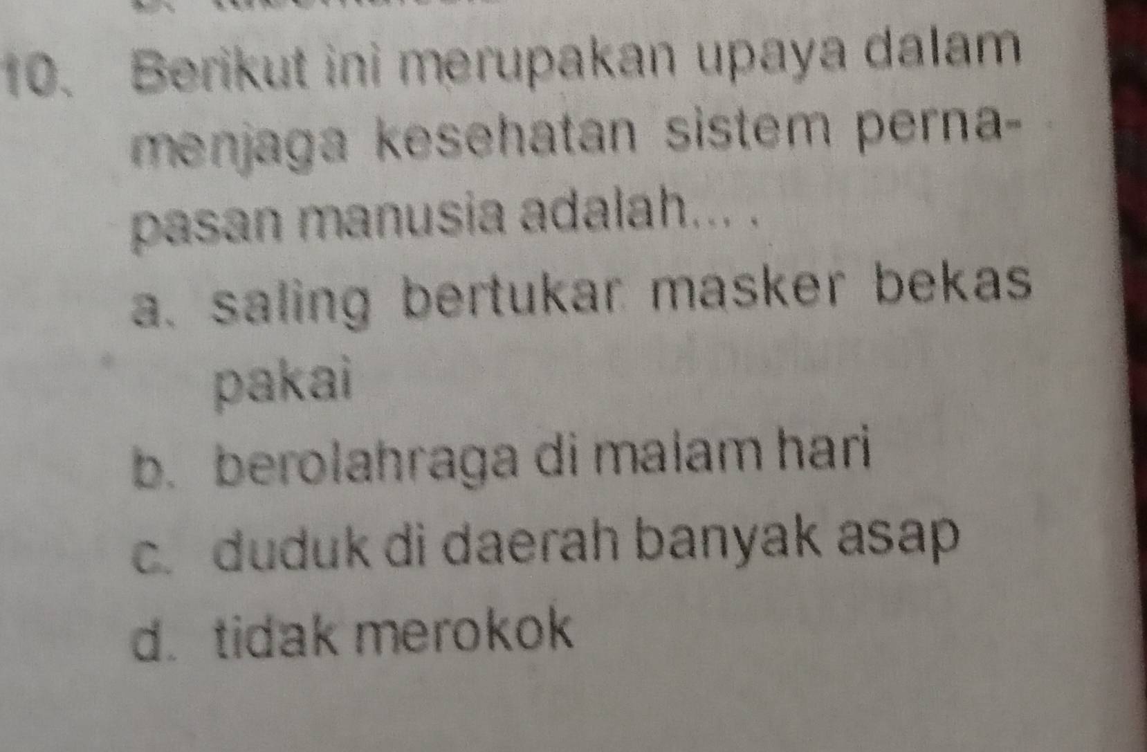 Berikut ini merupakan upaya dalam
menjaga kesehatan sistem perna -
pasan manusia adalah... .
a. saling bertukar masker bekas
pakai
b. berolahraga di malam hari
c. duduk di daerah banyak asap
d. tidak merokok