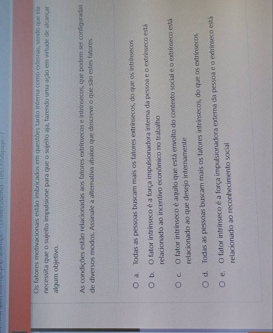 13958695&cmid=1893395&page=7
Os fatores motivacionais estão imbricados em questões tanto interna como externas, sendo que ela
necessita que o sujeito impulsione para que o sujeito aja, fazendo uma ação em virtude de alcançar
algum objetivo.
As condições estão relacionadas aos fatores extrínsecos e intrínsecos, que podem ser configuradas
de diversos modos. Assinale a alternativa abaixo que descreve o que são estes fatores.
a. Todas as pessoas buscam mais os fatores extrínsecos, do que os intrínsecos
b. O fator intrínseco é a força impulsionadora interna da pessoa e o extrínseco está
relacionado ao incentivo econômico no trabalho
c. O fator intrínseco é aquilo que está envolto do contexto social e o extrínseco está
relacionado ao que desejo internamente
d. Todas as pessoas buscam mais os fatores intrínsecos, do que os extrínsecos
e. O fator intrínseco é a força impulsionadora externa da pessoa e o extrínseco está
relacionado ao reconhecimento social