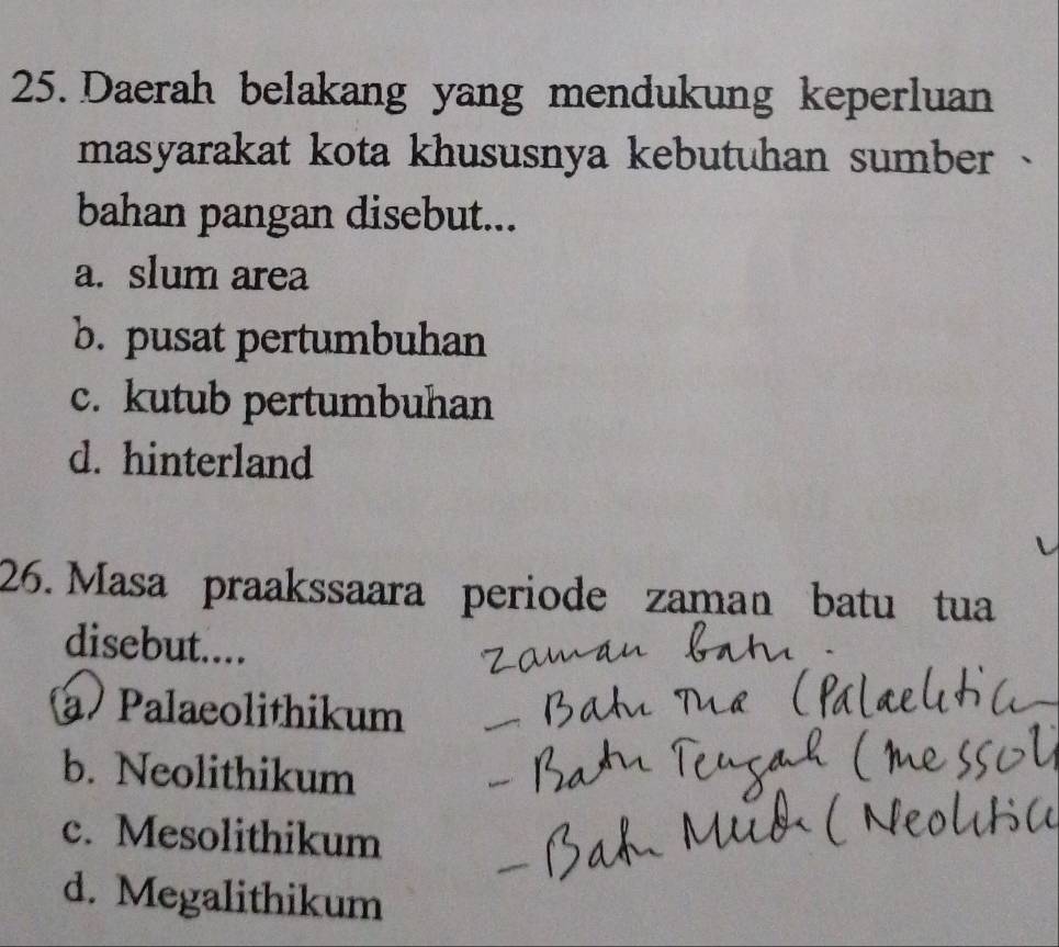 Daerah belakang yang mendukung keperluan
masyarakat kota khususnya kebutuhan sumber 
bahan pangan disebut...
a. slum area
b. pusat pertumbuhan
c. kutub pertumbuhan
d. hinterland
26. Masa praakssaara periode zaman batu tua
disebut....
a Palaeolithikum
_
b. Neolithikum
c. Mesolithikum
d. Megalithikum